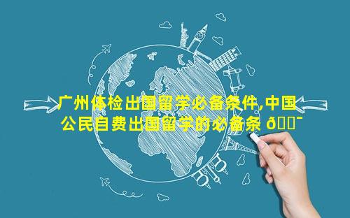 广州体检出国留学必备条件,中国公民自费出国留学的必备条 🐯 件